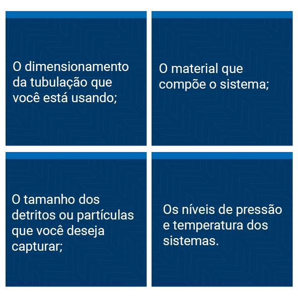 The sizing of the piping you are using; The material that makes up the system; The size of the debris or particles you want to capture; The pressure and temperature levels of the systems.