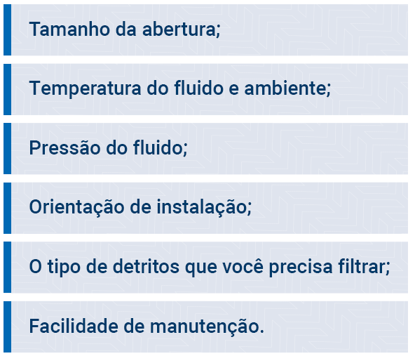 Opening size; Fluid and ambient temperature; Fluid pressure; Installation Guidance; The type of debris you need to filter; Ease of maintenance.