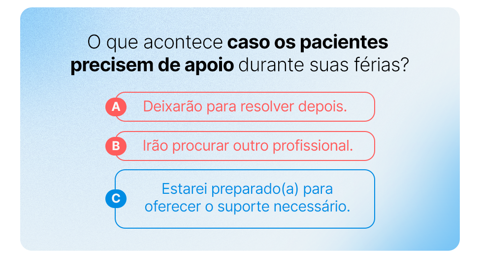 O que acontece caso os pacientes precisem de apoio durante suas férias?
a) Deixarão para resolver depois.
b) Irão procurar outro profissional.
c) Estarei preparado(a) para oferecer o suporte necessário.
Precisamos sinalizar de alguma maneira visual que a resposta C é a correta e as outras duas estão erradas.