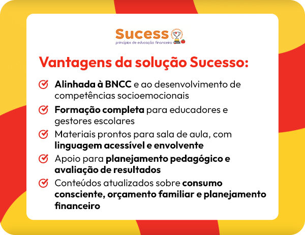 Vantagens da solução Sucesso: Alinhada a BNCC e ao desenvolvimento de competências socioemocionais Formação completa para educadores e gestores escolares Materiais prontos para sala de aula, com linguagem acessível e envolvente Apoio para planejamento pedagógico e avaliação de resultados Conteúdos atualizados sobre consumo consciente, orçamento familiar e planejamento financeiro