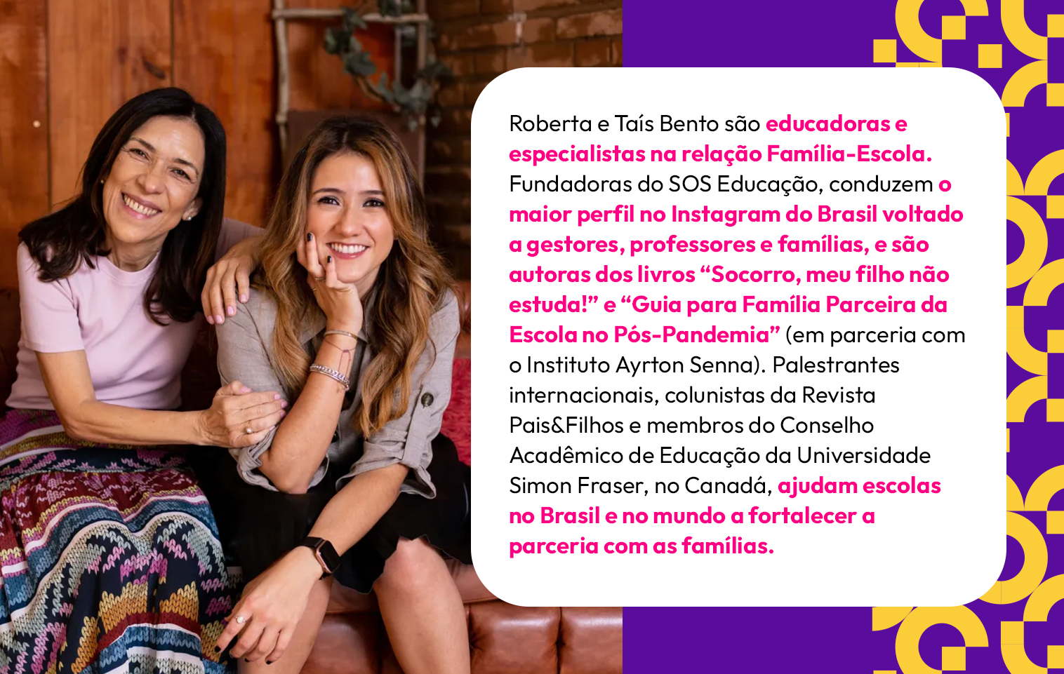 Roberta e Taís Bento são educadoras e especialistas na relação Família-Escola. Fundadoras do SOS Educação, conduzem o maior perfil no Instagram do Brasil voltado a gestores, professores e famílias, e são autoras dos livros “Socorro, meu filho não estuda!” e “Guia para Família Parceira da Escola no Pós-Pandemia” (em parceria com o Instituto Ayrton Senna). Palestrantes internacionais, colunistas da Revista Pais&Filhos e membros do Conselho Acadêmico de Educação da Universidade Simon Fraser, no Canadá, ajudam escolas no Brasil e no mundo a fortalecer a parceria com as famílias.