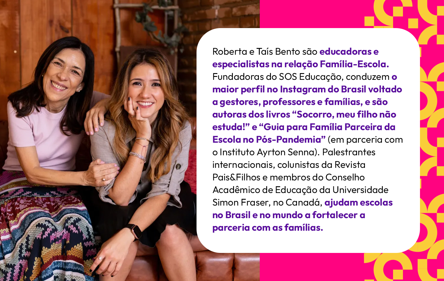 Roberta e Taís Bento são educadoras e especialistas na relação Família-Escola. Fundadoras do SOS Educação, conduzem o maior perfil no Instagram do Brasil voltado a gestores, professores e famílias, e são autoras dos livros “Socorro, meu filho não estuda!” e “Guia para Família Parceira da Escola no Pós-Pandemia” (em parceria com o Instituto Ayrton Senna). Palestrantes internacionais, colunistas da Revista Pais&Filhos e membros do Conselho Acadêmico de Educação da Universidade Simon Fraser, no Canadá, ajudam escolas no Brasil e no mundo a fortalecer a parceria com as famílias.