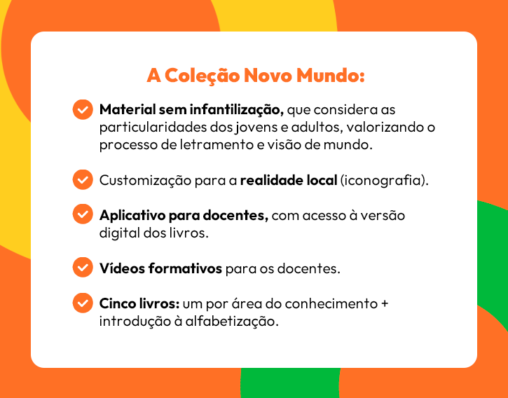 A Coleção Novo Mundo:

✅ Material sem infantilização, que considera as particularidades dos jovens e adultos, valorizando o processo de letramento e visão de mundo.
✅ Customização para a realidade local (iconografia).
✅ Aplicativo para docentes, com acesso à versão digital dos livros.
✅ Vídeos formativos para os docentes.
✅ Cinco livros: um por área do conhecimento + introdução à alfabetização.