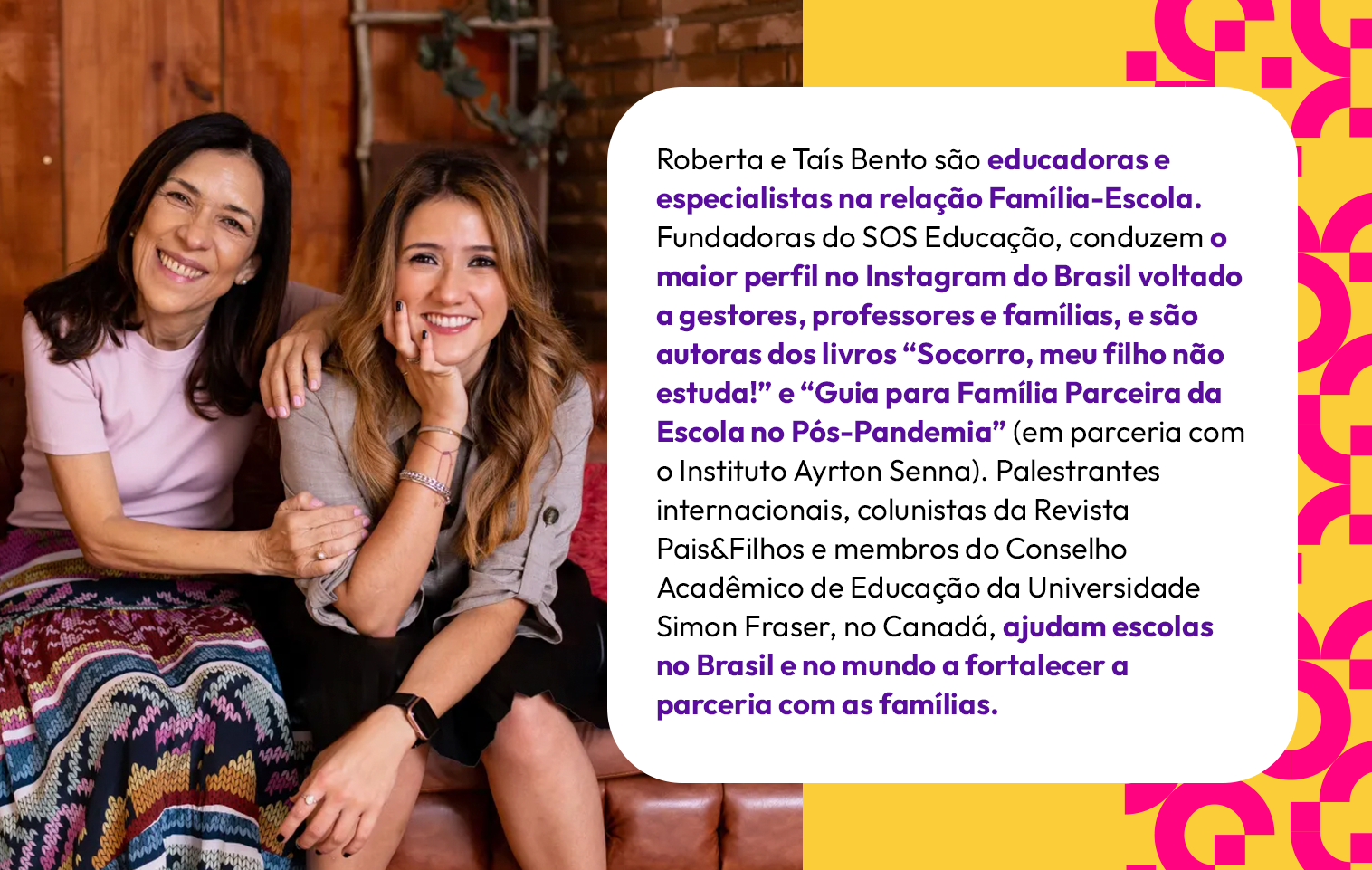 Roberta e Taís Bento são educadoras e especialistas na relação Família-Escola. Fundadoras do SOS Educação, conduzem o maior perfil no Instagram do Brasil voltado a gestores, professores e famílias, e são autoras dos livros “Socorro, meu filho não estuda!” e “Guia para Família Parceira da Escola no Pós-Pandemia” (em parceria com o Instituto Ayrton Senna). Palestrantes internacionais, colunistas da Revista Pais&Filhos e membros do Conselho Acadêmico de Educação da Universidade Simon Fraser, no Canadá, ajudam escolas no Brasil e no mundo a fortalecer a parceria com as famílias.